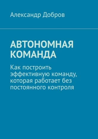 Александр Добров. Автономная команда. Как построить эффективную команду, которая работает без постоянного контроля