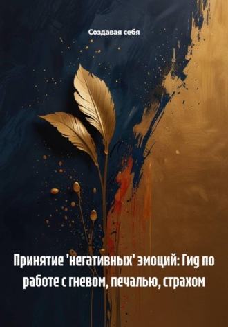 Принятие 'негативных' эмоций: Гид по работе с гневом, печалью, страхом. Создавая себя
