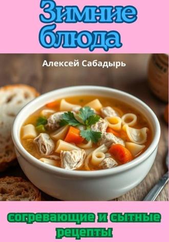 Алексей Сабадырь. Зимние блюда: согревающие и сытные рецепты