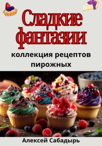 Алексей Сабадырь. Сладкие фантазии: коллекция рецептов пирожных