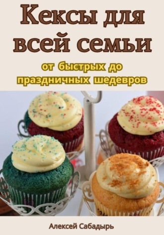Алексей Сабадырь. Кексы для всей семьи: от быстрых до праздничных шедевров
