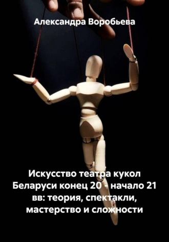 Искусство театра кукол Беларуси конец 20 - начало 21 вв: теория, спектакли, мастерство и сложности. Александра Олеговна Воробьева