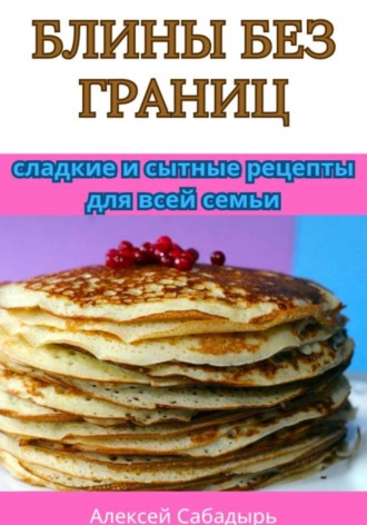Алексей Сабадырь. Блины без границ: сладкие и сытные рецепты для всей семьи