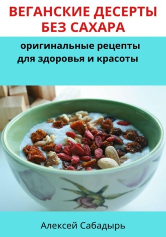 Веганские десерты без сахара: оригинальные рецепты для здоровья и красоты. Алексей Сабадырь