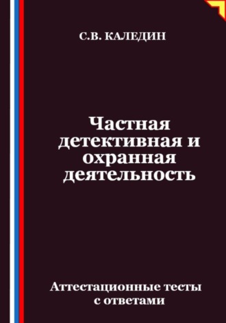 Сергей Каледин. Частная детективная и охранная деятельность. Аттестационные тесты с ответами