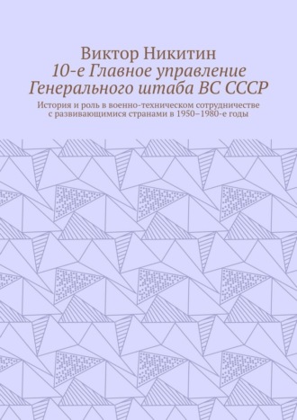 Виктор Никитин. 10-е Главное управление Генерального штаба ВС СССР. История и роль в военно-техническом сотрудничестве с развивающимися странами в 1950–1980-е годы