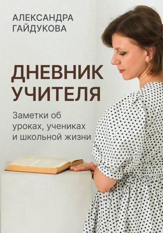 Александра Гайдукова. Дневник учителя. Заметки об уроках, учениках и школьной жизни