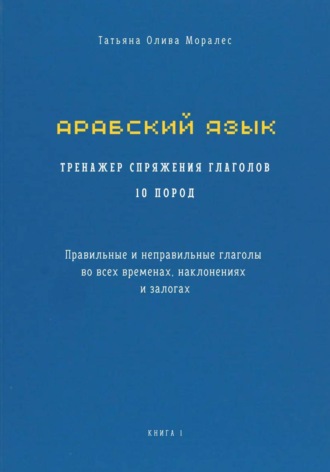 Татьяна Олива Моралес. Арабский язык. Тренажер спряжения глаголов 10 пород. Правильные и неправильные глаголы во всех временах, наклонениях и залогах. Книга 1