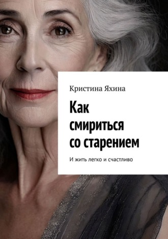Как смириться со старением. И жить легко и счастливо. Кристина Яхина