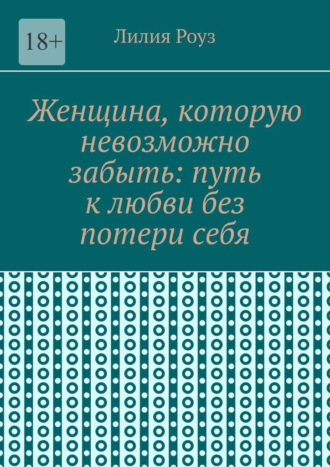 Лилия Роуз. Женщина, которую невозможно забыть: путь к любви без потери себя. Как сохранить себя и построить глубокую любовь