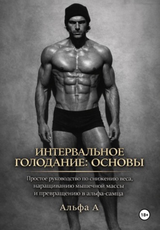 Альфа А. Интервальное голодание: основы. Простое руководство по снижению веса, наращиванию мышечной массы и превращению в альфа-самца