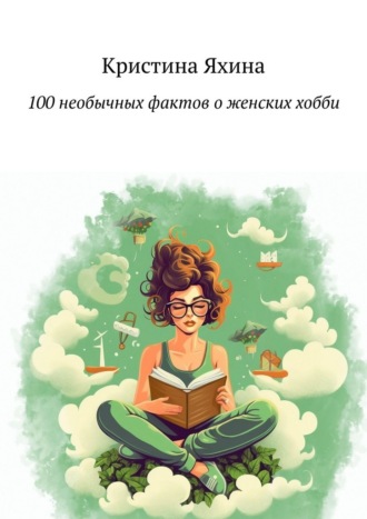 Кристина Яхина. 100 необычных фактов о женских хобби