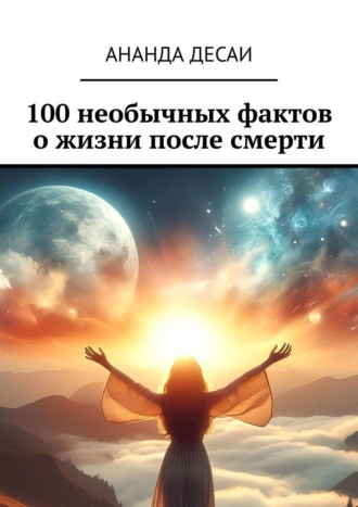 Ананда Десаи. 100 необычных фактов о жизни после смерти