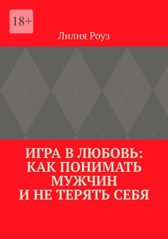 Лилия Роуз. Игра в любовь: как понимать мужчин и не терять себя. Психология отношений, где женщина остаётся собой
