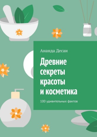 Ананда Десаи. Древние секреты красоты и косметика. 100 удивительных фактов