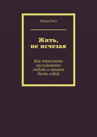 Лилия Роуз. Жить, не исчезая. Как перестать заслуживать любовь и начать быть собой