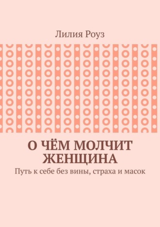Лилия Роуз. О чём молчит женщина. Путь к себе без вины, страха и масок