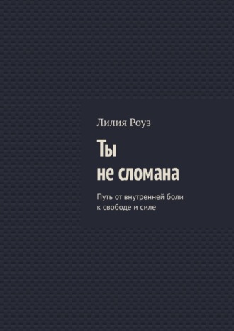 Лилия Роуз. Ты не сломана. Путь от внутренней боли к свободе и силе