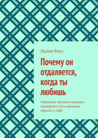 Лилия Роуз. Почему он отдаляется, когда ты любишь. Глубинные причины мужского отдаления и путь женщины обратно к себе