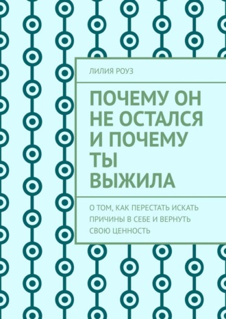 Лилия Роуз. Почему он не остался и почему ты выжила. О том, как перестать искать причины в себе и вернуть свою ценность