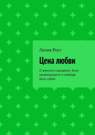 Цена любви. О женских сценариях, боли привязанности и свободе быть собой. Лилия Роуз