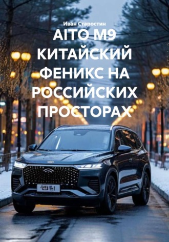 Иван Владимирович Старостин. AITO M9 КИТАЙСКИЙ ФЕНИКС НА РОССИЙСКИХ ПРОСТОРАХ