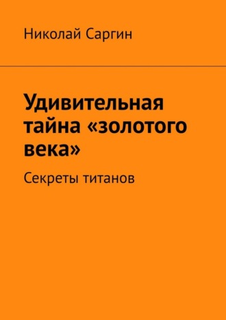 Николай Саргин. Удивительная тайна «золотого века». Секреты титанов
