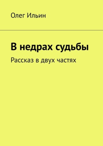 Олег Ильин. В недрах судьбы. Рассказ в двух частях