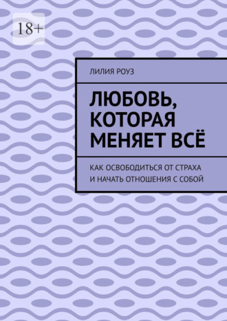 Лилия Роуз. Любовь, которая меняет всё. Как освободиться от страха и начать отношения с собой