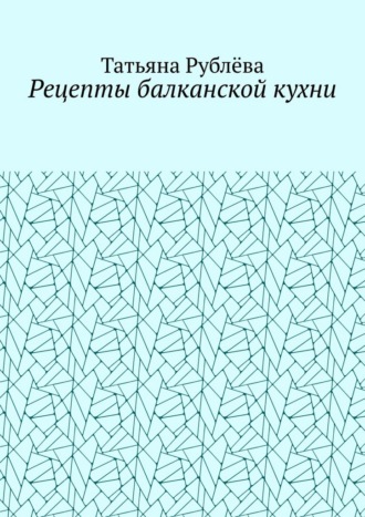Татьяна Рубллёва. Рецепты балканской кухни