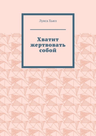 Луиса Хьюз. Хватит жертвовать собой