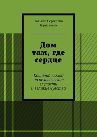 Татьяна Сергеевна Гориславец. Дом там, где сердце. Кошачий взгляд на человеческие глупости и великие чувства