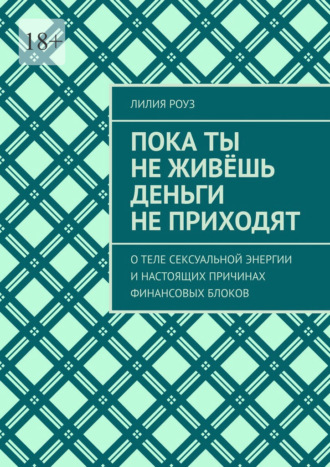 Лилия Роуз. Пока ты не живёшь деньги не приходят. О теле сексуальной энергии и настоящих причинах финансовых блоков