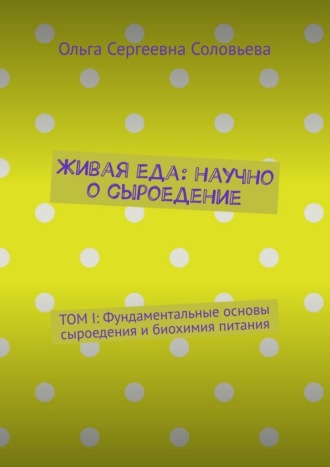 Ольга Сергеевна Соловьева. Живая еда: научно о сыроедение. ТОМ I: Фундаментальные основы сыроедения и биохимия питания