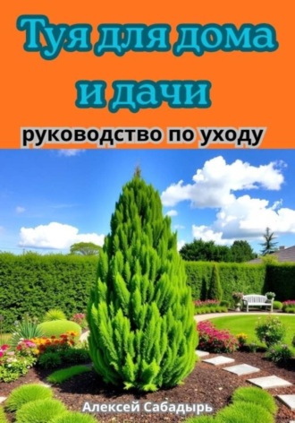 Алексей Сабадырь. Туя для дома и дачи руководство по уходу