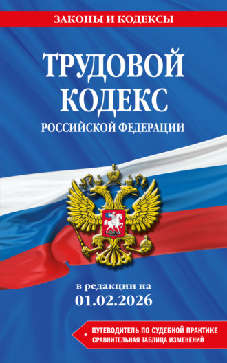 Трудовой кодекс Российской Федерации + путеводитель по судебной практике + сравнительная таблица изменений. В редакции на 1 февраля 2026 года. 