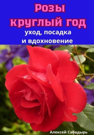 Алексей Сабадырь. Розы круглый год уход, посадка и вдохновение
