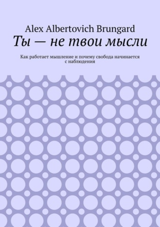 Alex Albertovich Brungard. Ты – не твои мысли. Как работает мышление и почему свобода начинается с наблюдения