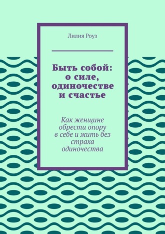 Лилия Роуз. Быть собой: о силе, одиночестве и счастье. Как женщине обрести опору в себе и жить без страха одиночества