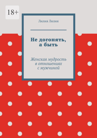 Лилия Лилия. Не догонять, а быть. Женская мудрость в отношениях с мужчиной