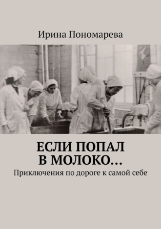 Ирина Пономарева. Если попал в молоко… Приключения по дороге к самой себе