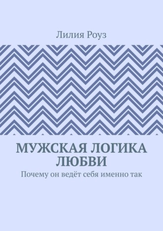 Лилия Роуз. Мужская логика любви. Почему он ведёт себя именно так