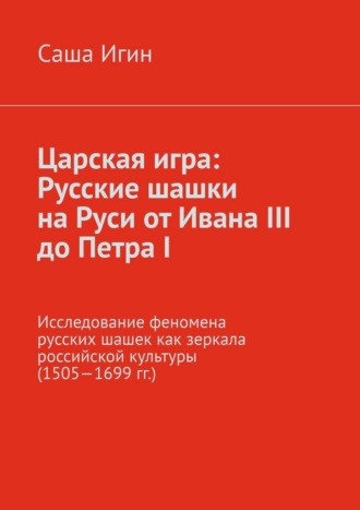 Саша Игин. Царская игра: русские шашки на Руси от Ивана III до Петра I. Исследование феномена русских шашек как зеркала российской культуры (1505—1699 гг.)