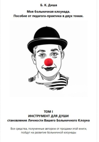 Б. К. Диша. Моя больничная клоунада. Пособие от педагога-практика в двух томах. Том I ИНСТРУМЕНТ ДЛЯ ДУШИ. Становление Личности Вашего Больничного Клоуна