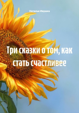 Наталья Ивушка. Три сказки о том, как стать счастливее