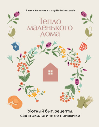 Алина Антипова. Тепло маленького дома. Уютный быт, рецепты, сад и экологичные привычки