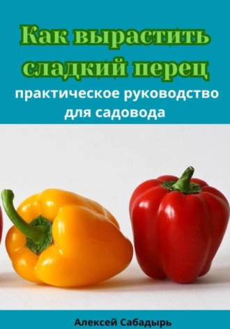 Алексей Сабадырь. Как вырастить сладкий перец практическое руководство для садовода