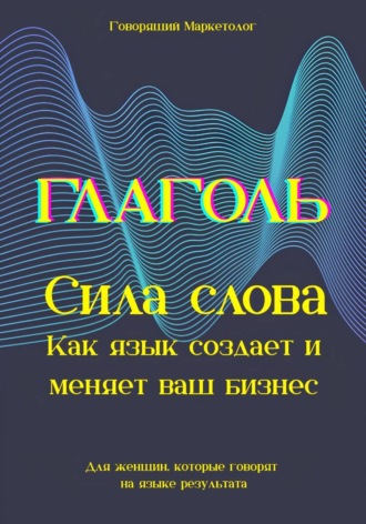 Говорящий Маркетолог. Глаголь. Сила слова: Как язык создает и меняет ваш бизнес. Для женщин, которые говорят на языке результата