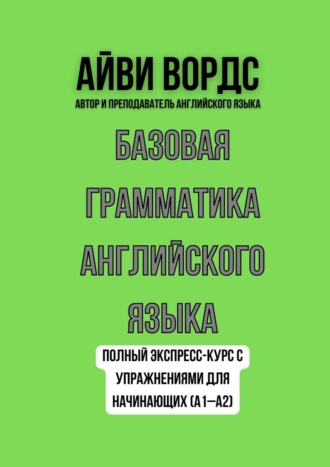 Айви Вордс. Базовая грамматика английского языка. Полный экспресс-курс с упражнениями для начинающих (A1–A2)