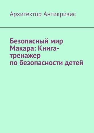 Архитектор Антикризис. Безопасный мир Макара: Книга-тренажер по безопасности детей